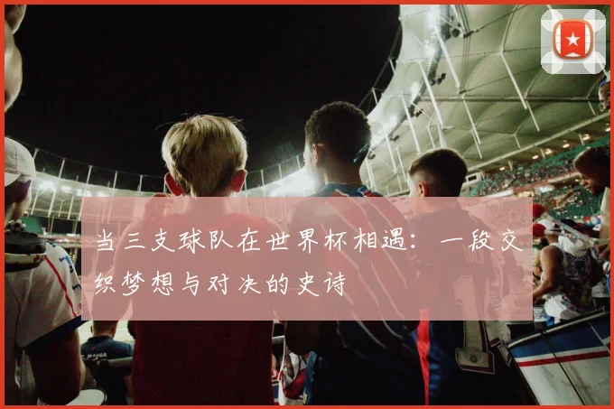 当三支球队在世界杯相遇：一段交织梦想与对决的史诗