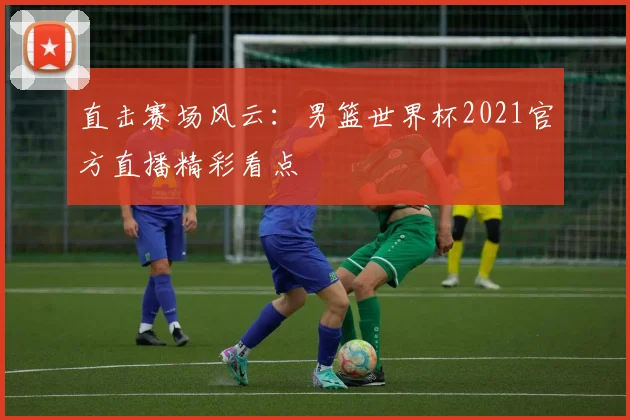 直击赛场风云：男篮世界杯2021官方直播精彩看点