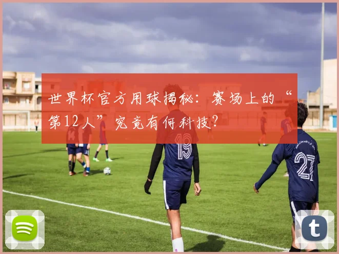 世界杯官方用球揭秘：赛场上的“第12人”究竟有何科技？
