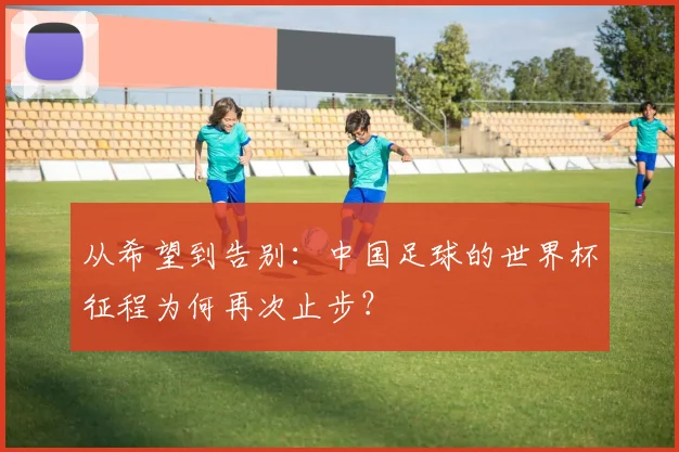 从希望到告别：中国足球的世界杯征程为何再次止步？