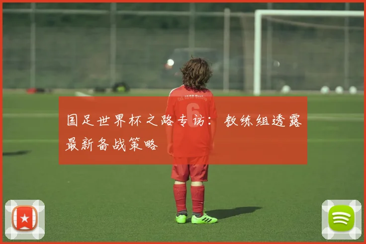 国足世界杯之路专访：教练组透露最新备战策略