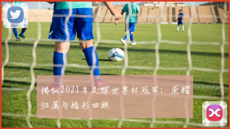 揭秘2021年足球世界杯冠军：荣耀归属与精彩回顾